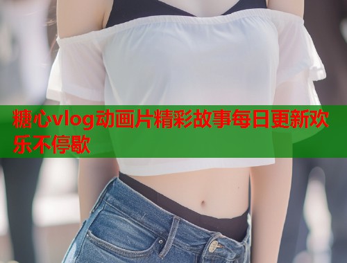 糖心vlog动画片精彩故事每日更新欢乐不停歇  第2张