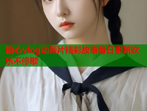 糖心vlog动画片精彩故事每日更新欢乐不停歇  第1张