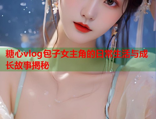 糖心vlog包子女主角的日常生活与成长故事揭秘  第1张