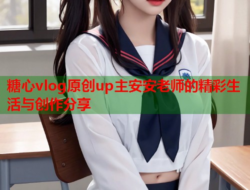 糖心vlog原创up主安安老师的精彩生活与创作分享  第2张