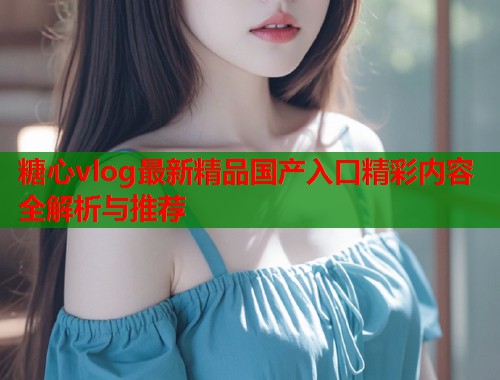 糖心vlog最新精品国产入口精彩内容全解析与推荐  第1张
