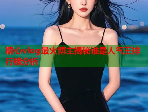 糖心vlog最火博主揭秘谁是人气王排行榜分析  第1张