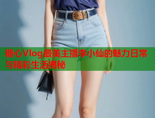 糖心Vlog最美主播李小仙的魅力日常与精彩生活揭秘  第1张