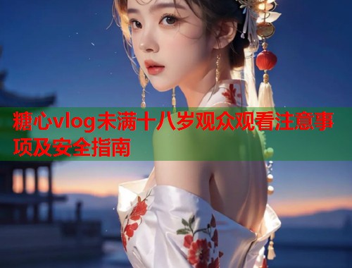 糖心vlog未满十八岁观众观看注意事项及安全指南  第1张