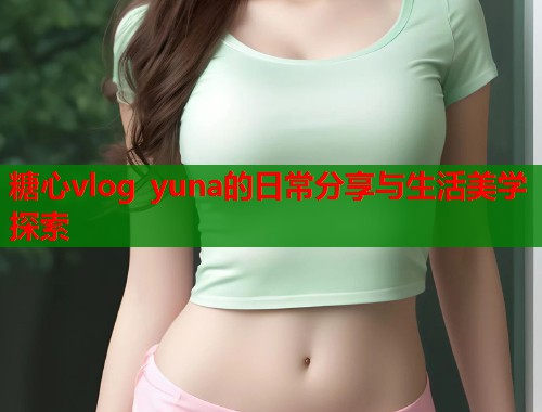 糖心vlog yuna的日常分享与生活美学探索  第1张