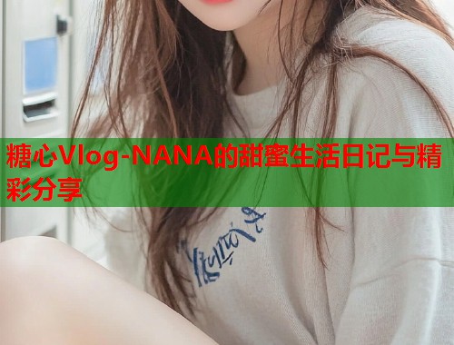 糖心Vlog-NANA的甜蜜生活日记与精彩分享  第2张