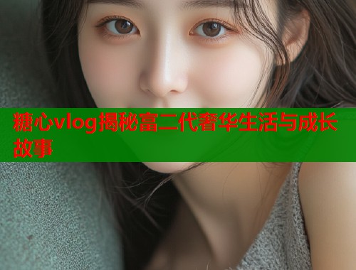 糖心vlog揭秘富二代奢华生活与成长故事  第1张