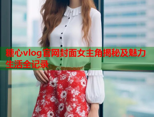 糖心vlog官网封面女主角揭秘及魅力生活全记录  第1张