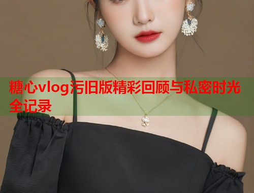 糖心vlog污旧版精彩回顾与私密时光全记录  第1张