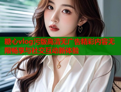 糖心vlog污版高清无广告精彩内容无限畅享与社交互动新体验  第1张
