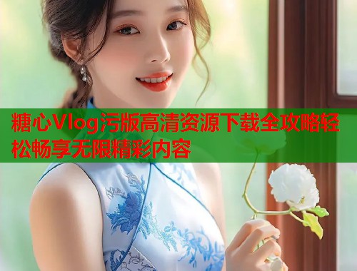 糖心Vlog污版高清资源下载全攻略轻松畅享无限精彩内容  第2张