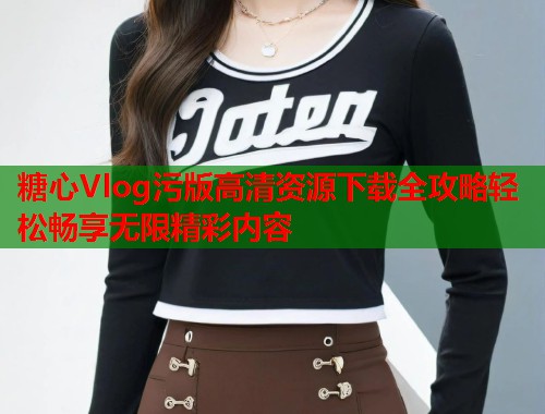 糖心Vlog污版高清资源下载全攻略轻松畅享无限精彩内容  第1张