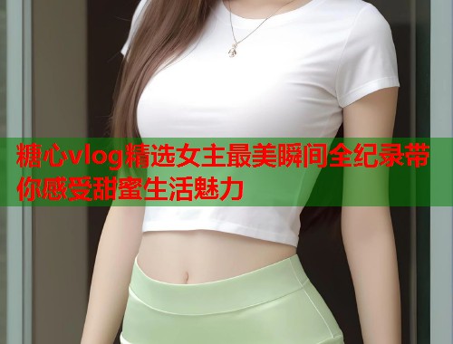 糖心vlog精选女主最美瞬间全纪录带你感受甜蜜生活魅力  第2张