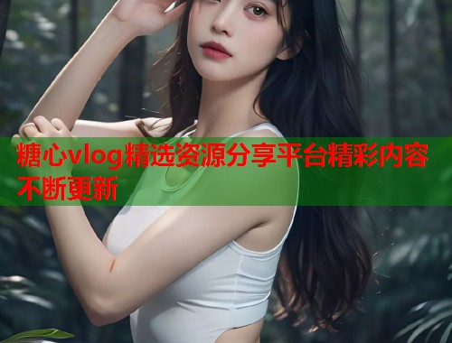 糖心vlog精选资源分享平台精彩内容不断更新  第1张