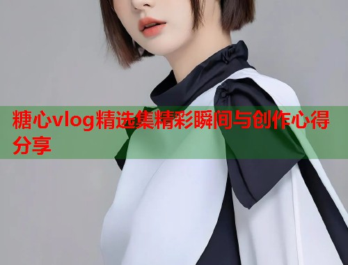 糖心vlog精选集精彩瞬间与创作心得分享  第1张