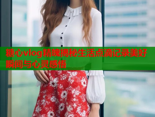 糖心vlog精魄揭秘生活点滴记录美好瞬间与心灵感悟  第1张