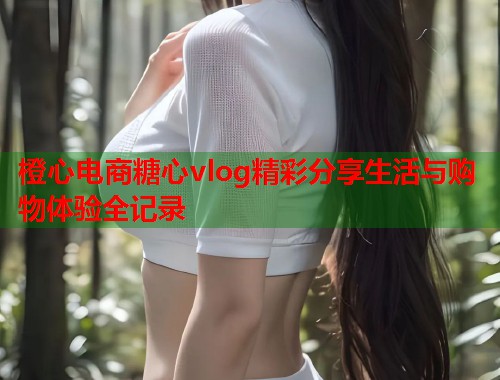 橙心电商糖心vlog精彩分享生活与购物体验全记录  第1张