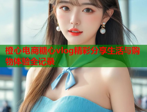 橙心电商糖心vlog精彩分享生活与购物体验全记录  第2张
