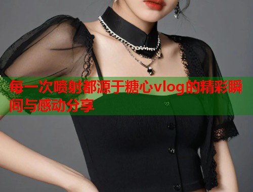 每一次喷射都源于糖心vlog的精彩瞬间与感动分享  第1张