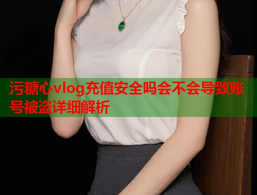污糖心vlog充值安全吗会不会导致账号被盗详细解析  第1张