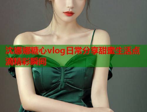 沈娜娜糖心vlog日常分享甜蜜生活点滴精彩瞬间  第1张