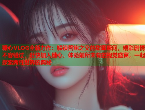 糖心VLOG全新力作：解锁管鲍之交的甜蜜瞬间，精彩剧情不容错过，赶快加入糖心，体验前所未有的视觉盛宴，一起探索两性世界的奥秘  第1张
