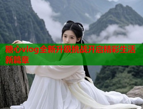 糖心vlog全新升级挑战开启精彩生活新篇章  第1张