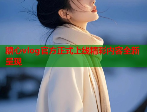 糖心vlog官方正式上线精彩内容全新呈现  第1张