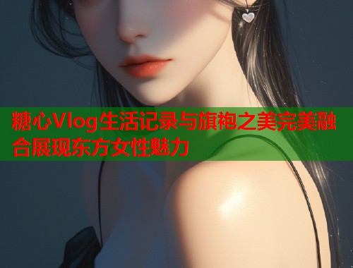 糖心Vlog生活记录与旗袍之美完美融合展现东方女性魅力  第2张