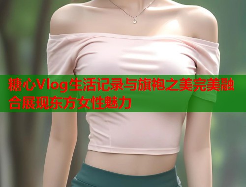 糖心Vlog生活记录与旗袍之美完美融合展现东方女性魅力  第1张