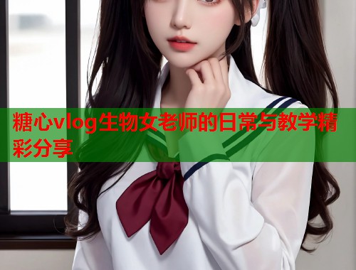 糖心vlog生物女老师的日常与教学精彩分享  第1张