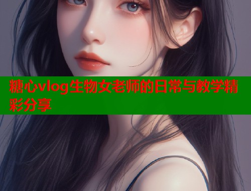 糖心vlog生物女老师的日常与教学精彩分享  第2张