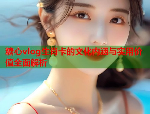 糖心vlog生肖卡的文化内涵与实用价值全面解析  第1张