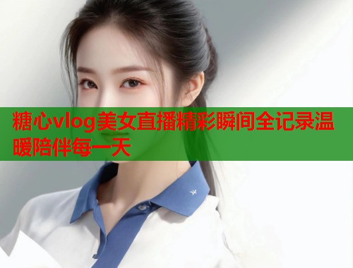 糖心vlog美女直播精彩瞬间全记录温暖陪伴每一天  第2张