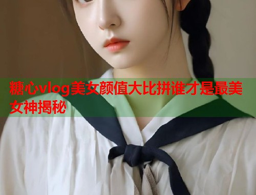 糖心vlog美女颜值大比拼谁才是最美女神揭秘  第1张