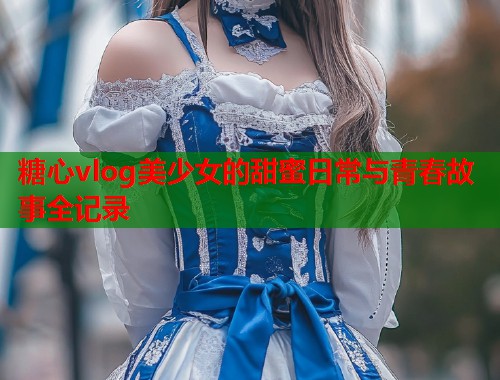 糖心vlog美少女的甜蜜日常与青春故事全记录  第1张