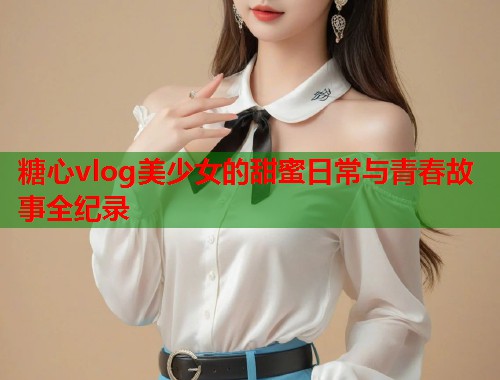 糖心vlog美少女的甜蜜日常与青春故事全纪录  第1张