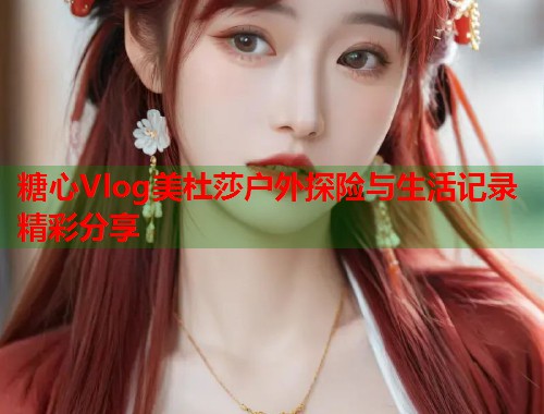 糖心Vlog美杜莎户外探险与生活记录精彩分享  第1张