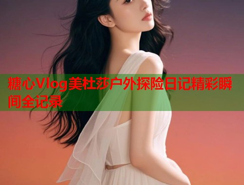 糖心Vlog美杜莎户外探险日记精彩瞬间全记录  第1张