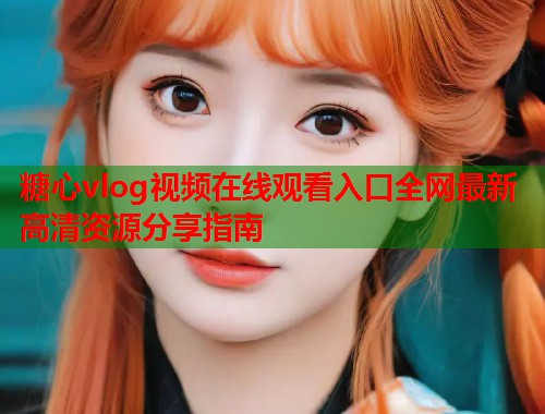 糖心vlog视频在线观看入口全网最新高清资源分享指南  第1张