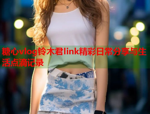 糖心vlog铃木君link精彩日常分享与生活点滴记录  第1张
