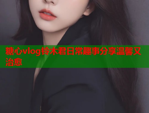 糖心vlog铃木君日常趣事分享温馨又治愈  第1张