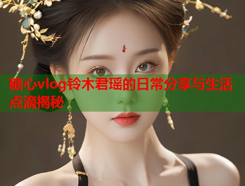 糖心vlog铃木君瑶的日常分享与生活点滴揭秘  第1张