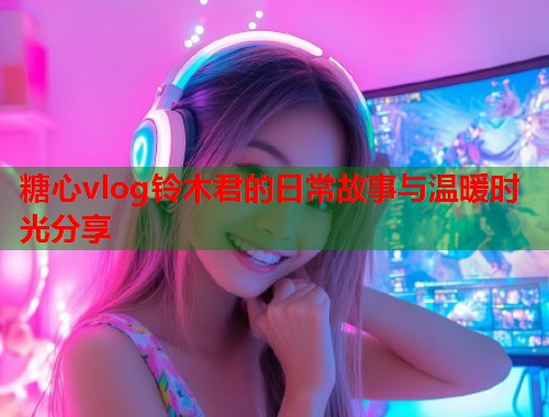 糖心vlog铃木君的日常故事与温暖时光分享  第1张