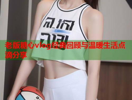 老版糖心vlog经典回顾与温暖生活点滴分享  第1张