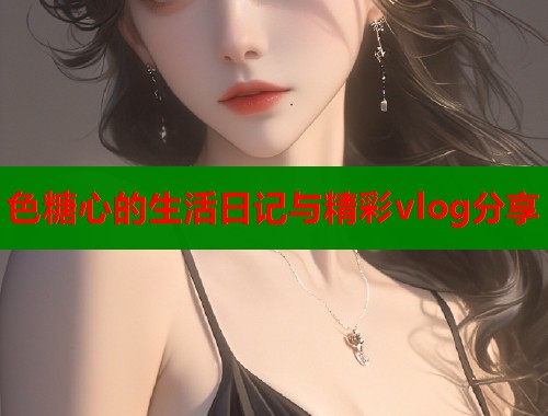 色糖心的生活日记与精彩vlog分享  第2张