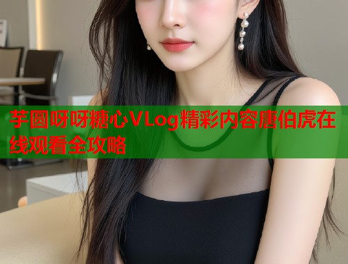 芋圆呀呀糖心VLog精彩内容唐伯虎在线观看全攻略  第2张