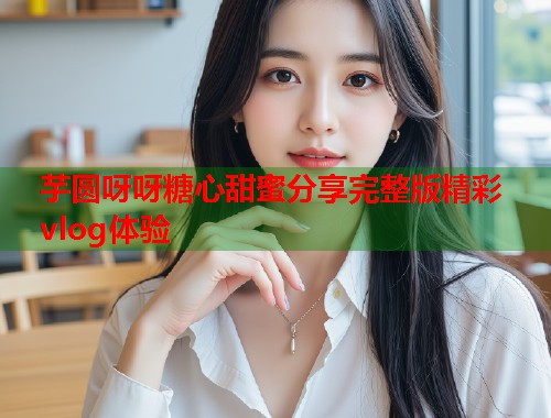 芋圆呀呀糖心甜蜜分享完整版精彩vlog体验  第1张