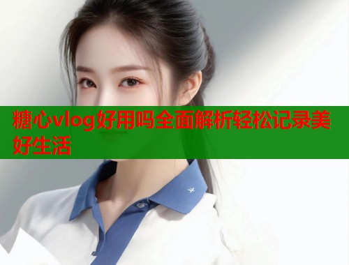 糖心vlog好用吗全面解析轻松记录美好生活  第1张