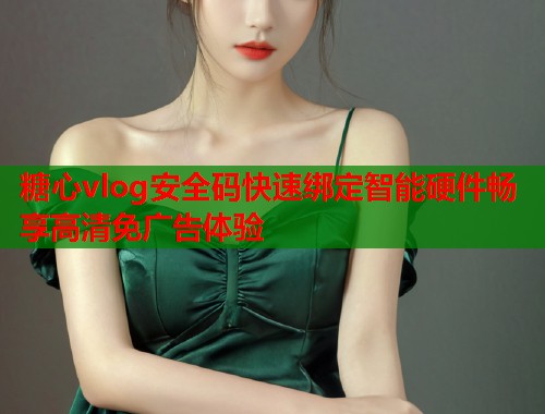 糖心vlog安全码快速绑定智能硬件畅享高清免广告体验  第1张